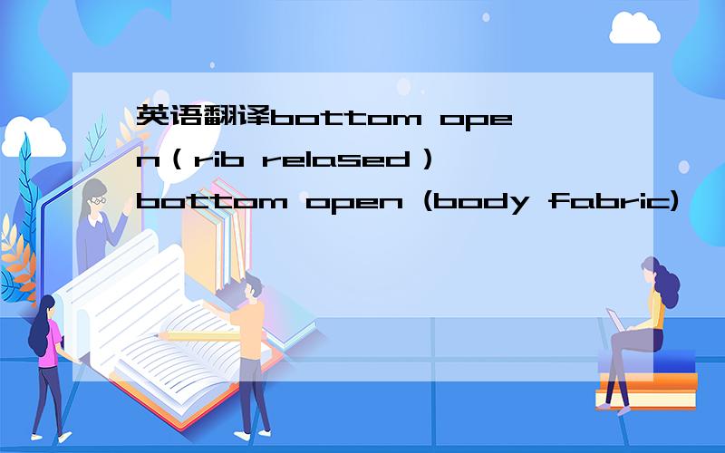 英语翻译bottom open（rib relased）bottom open (body fabric)