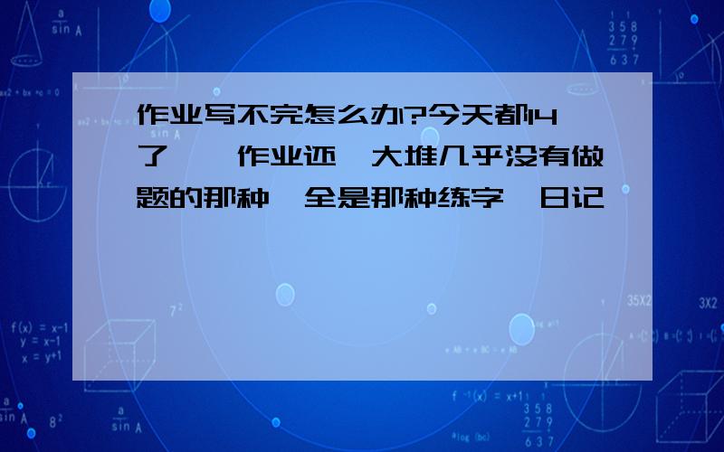 作业写不完怎么办?今天都14了、、作业还一大堆几乎没有做题的那种、全是那种练字、日记、、、、反正就是字数特别多不用动脑子的那种作业、做不完了、怎么办啊、有经验的童鞋出个妙