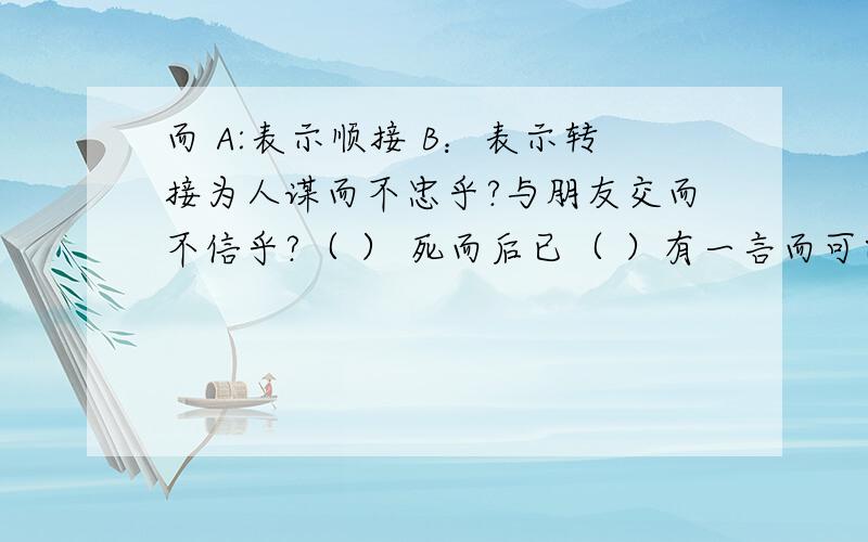 而 A:表示顺接 B：表示转接为人谋而不忠乎?与朋友交而不信乎?（ ） 死而后已（ ）有一言而可以终身行之者乎（ ）哪位好心的大哥大姐帮帮忙啦 咋选那?囧囧囧囧囧囧啊!