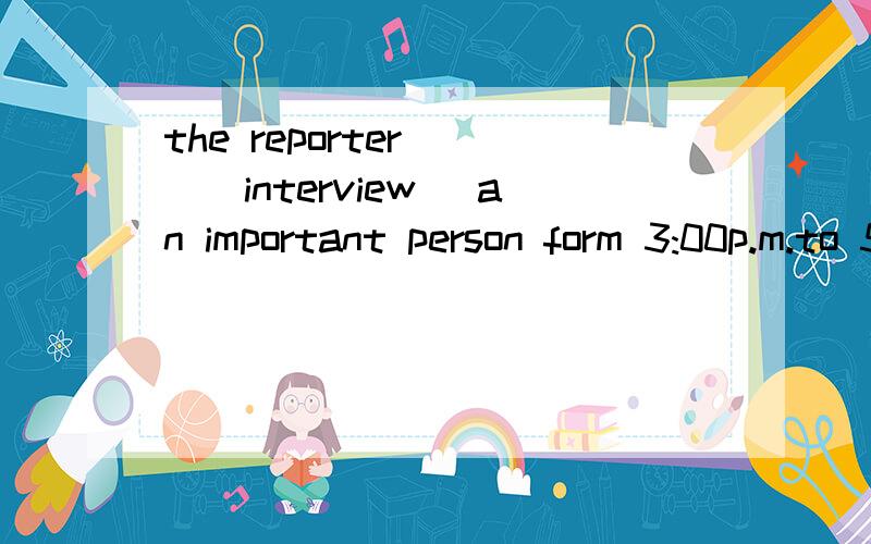 the reporter___(interview) an important person form 3:00p.m.to 5:00p.m.yesterday