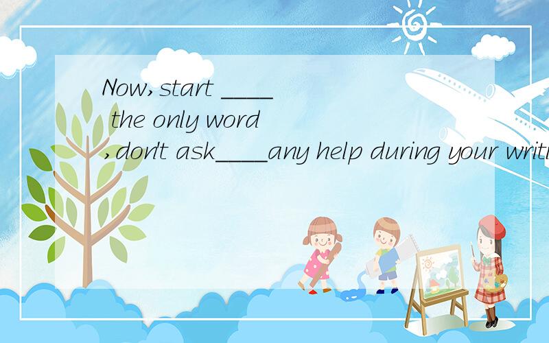 Now,start ____ the only word,don't ask____any help during your writing.A from;for B with;forC from;withD with;to