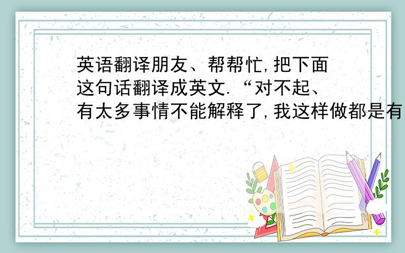 英语翻译朋友、帮帮忙,把下面这句话翻译成英文.“对不起、有太多事情不能解释了,我这样做都是有原因.这条路、我自己选的,明知道是错,我还是一错再错下去”.有朋友会的就帮帮忙了.