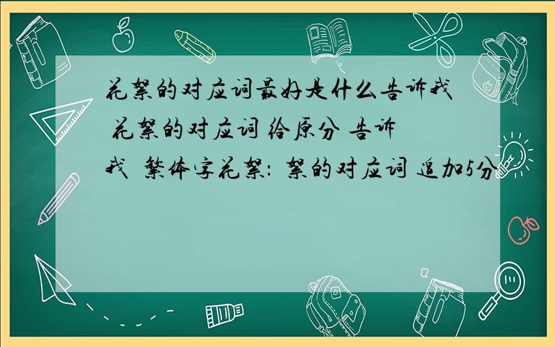 花絮的对应词最好是什么告诉我 花絮的对应词 给原分 告诉我  繁体字花絮：埖絮的对应词 追加5分