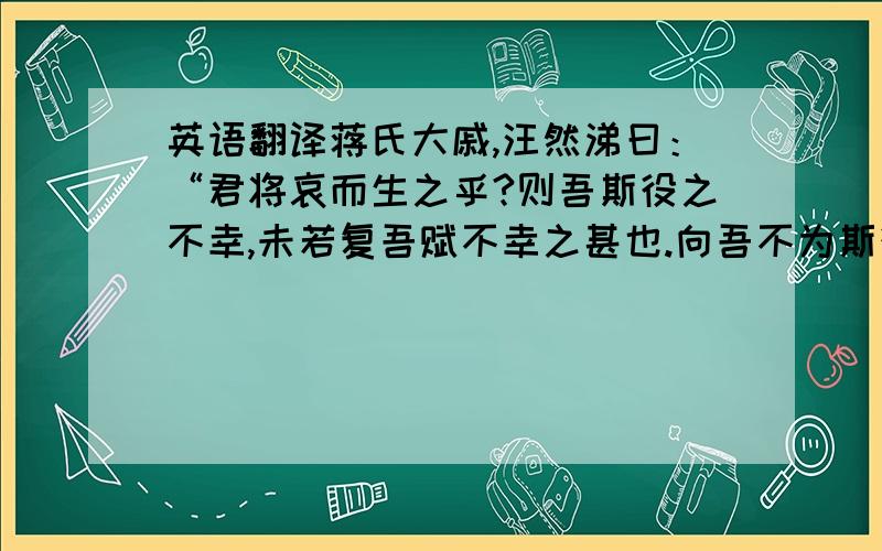 英语翻译蒋氏大戚,汪然涕曰：“君将哀而生之乎?则吾斯役之不幸,未若复吾赋不幸之甚也.向吾不为斯役,则久已病矣.自吾氏三世居是乡,积于今六十岁矣,而乡邻之生日蹙,殚其地之出,竭其庐之