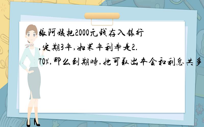 张阿姨把2000元钱存入银行,定期3年,如果年利率是2.70%,那么到期时,她可取出本金和利息共多少元?