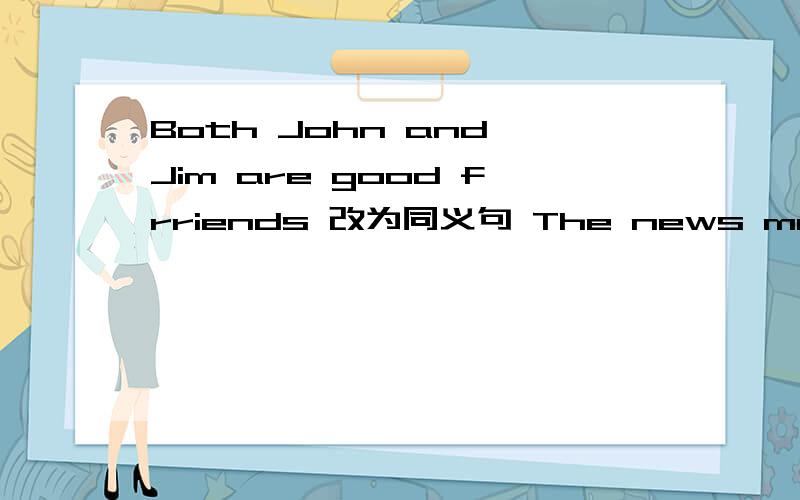 Both John and Jim are good frriends 改为同义句 The news makes me happy 改为同义句 The men losttheir houses after the earthquake 改为同义句