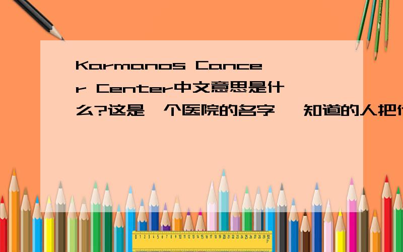 Karmanos Cancer Center中文意思是什么?这是一个医院的名字、 知道的人把他的具体位置也写下、 我会多加分的、