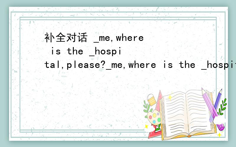 补全对话 _me,where is the _hospital,please?_me,where is the _hospital,please?B:Well,go_ this street and_the third turning_the right ,and you will find a gospital on the left side_that street.it is between a police station and a bookshop.A:How_is