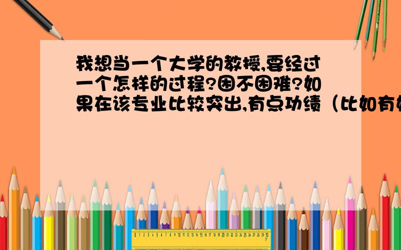 我想当一个大学的教授,要经过一个怎样的过程?困不困难?如果在该专业比较突出,有点功绩（比如有好些个专利）会不会有些优势