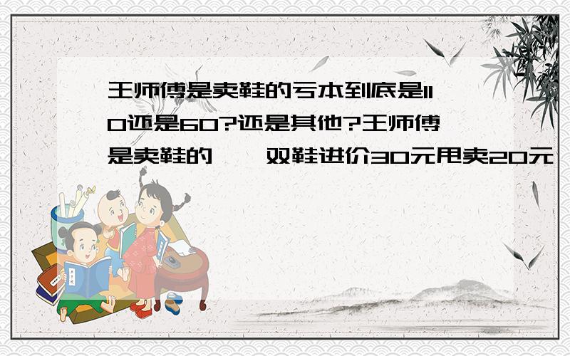 王师傅是卖鞋的亏本到底是110还是60?还是其他?王师傅是卖鞋的,一双鞋进价30元甩卖20元,顾客来买鞋给了张50,王师傅没零钱,于是找邻居换了50元.事后邻居发现钱是假的,王师傅又赔了邻居50.请