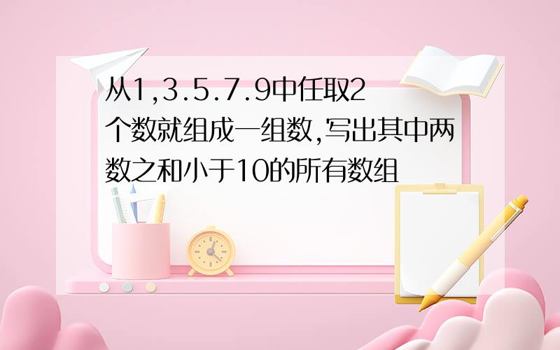 从1,3.5.7.9中任取2个数就组成一组数,写出其中两数之和小于10的所有数组