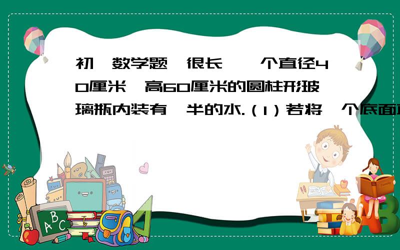 初一数学题,很长,一个直径40厘米,高60厘米的圆柱形玻璃瓶内装有一半的水.（1）若将一个底面直径20厘米,高10厘米的铁棒插入这个玻璃杯里,则水面升高多少厘米?（2）若将一个底面直径20厘米