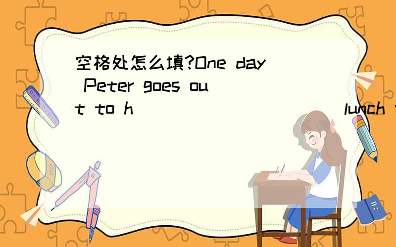 空格处怎么填?One day Peter goes out to h___________ lunch with his friend George.George is very fat.Helikes good food and e__________ lots of it.They s___________ at a big round table in therestaurant.After a big meal they have some desserts an