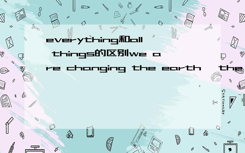 everything和all things的区别we are changing the earth ,the air and the water,and____that grows and lives.A) everythingB)all things为什么是a,请说理由