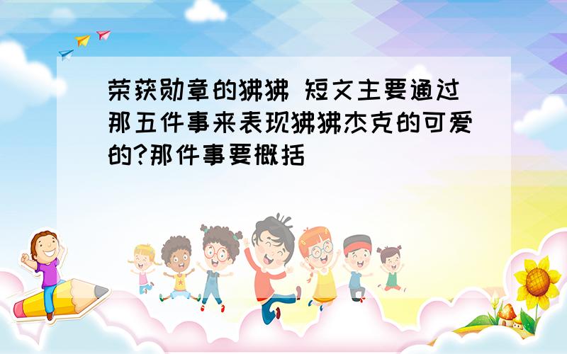 荣获勋章的狒狒 短文主要通过那五件事来表现狒狒杰克的可爱的?那件事要概括