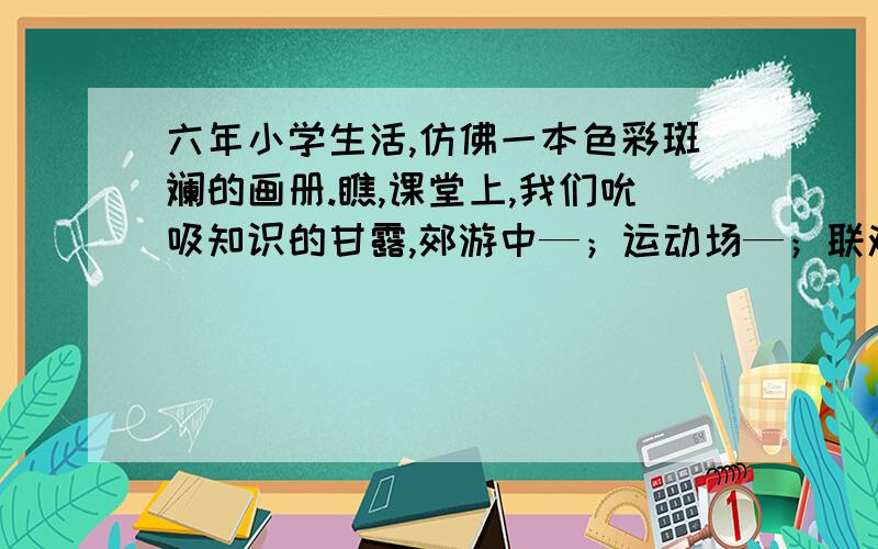 六年小学生活,仿佛一本色彩斑斓的画册.瞧,课堂上,我们吮吸知识的甘露,郊游中—；运动场—；联欢会——