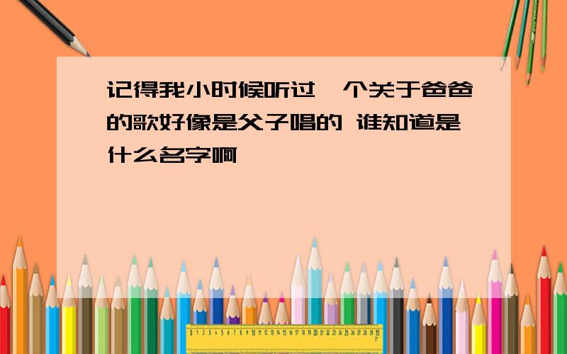 记得我小时候听过一个关于爸爸的歌好像是父子唱的 谁知道是什么名字啊