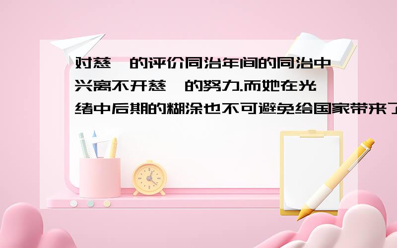 对慈禧的评价同治年间的同治中兴离不开慈禧的努力.而她在光绪中后期的糊涂也不可避免给国家带来了负面影响.慈禧是同治,光绪两朝的实际统治者,但很多书籍也说慈禧在同治年间非常积极