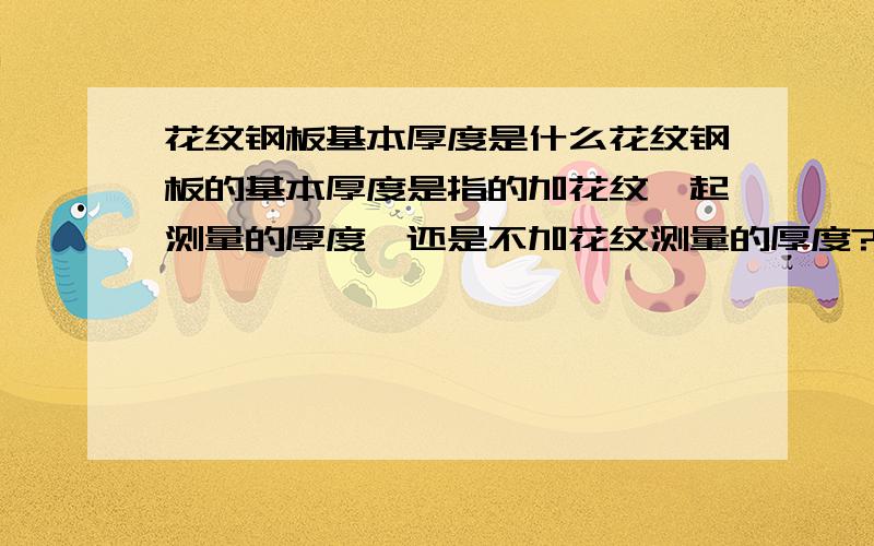 花纹钢板基本厚度是什么花纹钢板的基本厚度是指的加花纹一起测量的厚度,还是不加花纹测量的厚度?比如供货为6mm 的花纹钢板,测量的时候是量基本厚度还是加上花纹后的厚度,