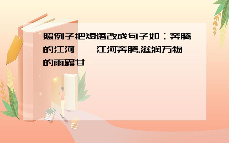 照例子把短语改成句子如：奔腾的江河——江河奔腾.滋润万物的雨露甘霖——