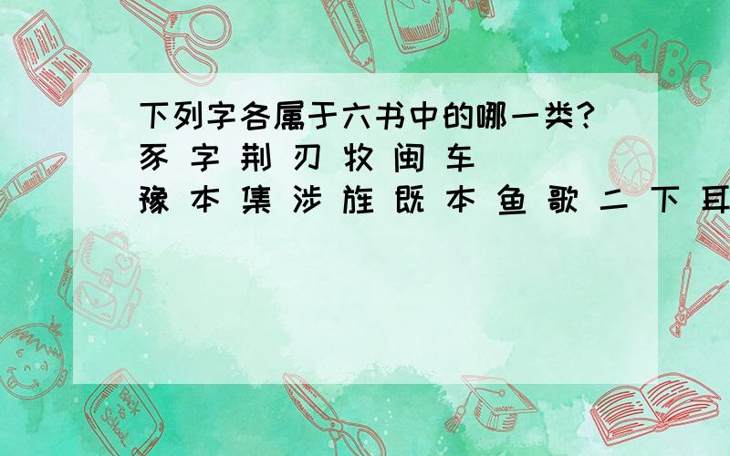 下列字各属于六书中的哪一类?豕 字 荆 刃 牧 闽 车 豫 本 集 涉 旌 既 本 鱼 歌 二 下 耳 悲 陟 门 旦 视 疆 寸 马 禾 丹 粪就这些,只需要回答我是属于哪一类,至于讲解和原因,你们看着办吧!