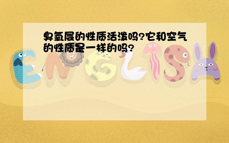 臭氧层的性质活泼吗?它和空气的性质是一样的吗?