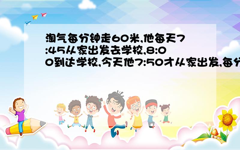 淘气每分钟走60米,他每天7:45从家出发去学校,8:00到达学校,今天他7:50才从家出发,每分钟应走多少米（用比例解）