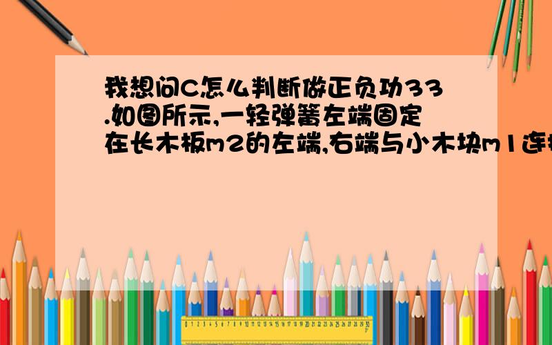 我想问C怎么判断做正负功33.如图所示,一轻弹簧左端固定在长木板m2的左端,右端与小木块m1连接,且m1、m2及m2与地面之间接触面光滑,开始时m1和m2均静止,现同时对m1、m2施加等大反向的水平恒力F