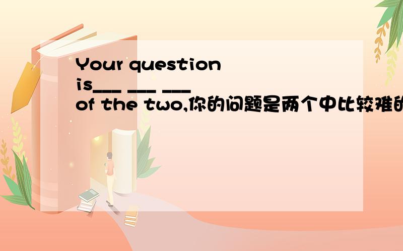 Your question is___ ___ ___ of the two,你的问题是两个中比较难的那个,