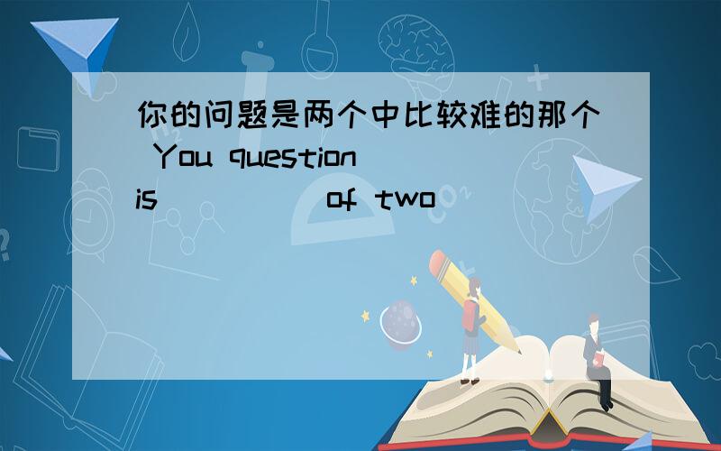 你的问题是两个中比较难的那个 You question is _ _ _ of two