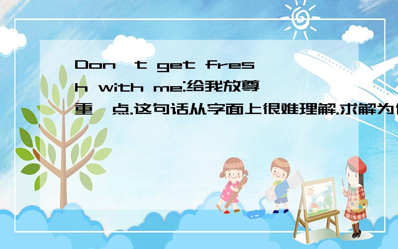 Don't get fresh with me:给我放尊重一点.这句话从字面上很难理解.求解为什么这么说