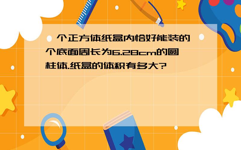 一个正方体纸盒内恰好能装的一个底面周长为6.28cm的圆柱体.纸盒的体积有多大?