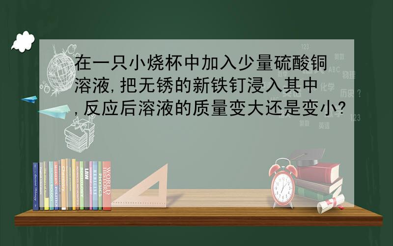 在一只小烧杯中加入少量硫酸铜溶液,把无锈的新铁钉浸入其中,反应后溶液的质量变大还是变小?