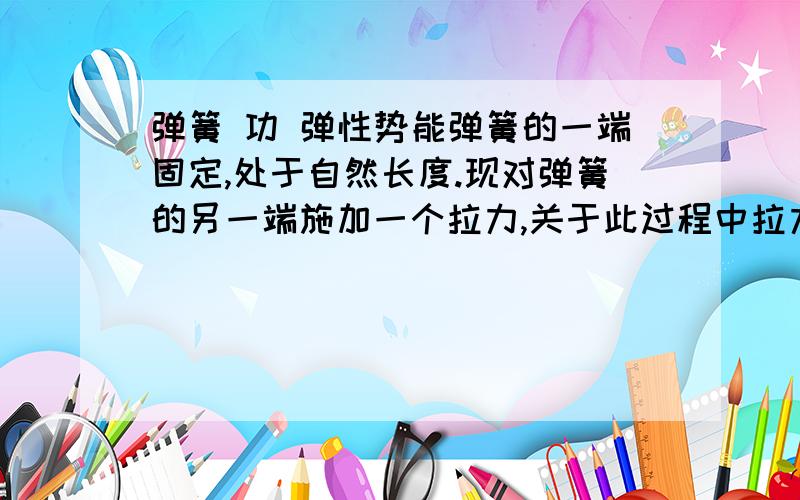 弹簧 功 弹性势能弹簧的一端固定,处于自然长度.现对弹簧的另一端施加一个拉力,关于此过程中拉力做功（或弹簧克服拉力做功）以及弹性势能的变化,以下说法正确的是（ ） A拉力对弹簧做