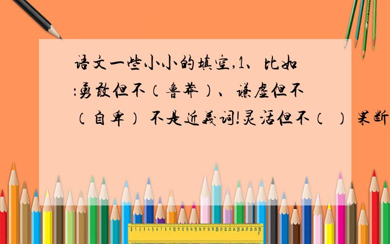 语文一些小小的填空,1、比如：勇敢但不（鲁莽）、谦虚但不（自卑） 不是近义词!灵活但不（ ） 果断但不（ ） 忍让但不( )喜爱但不（ ） 2、古往今来,有多少仁人在艰难的环境中,不丧失凌