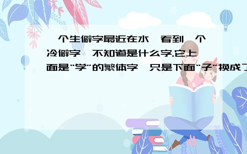 一个生僻字最近在水浒看到一个冷僻字,不知道是什么字.它上面是“学”的繁体字,只是下面“子”换成了“土”.请哪位好心人帮帮忙啊,发什么音,有什么意思?