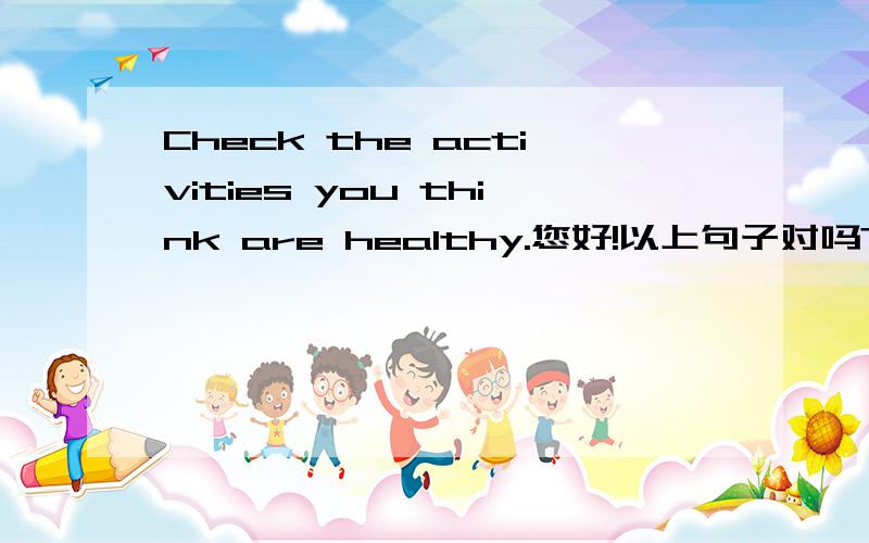 Check the activities you think are healthy.您好!以上句子对吗?如果对,如何翻译?分析句子.如果不对,如何改正?