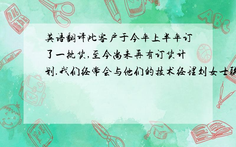 英语翻译此客户于今年上半年订了一批货,至今尚未再有订货计划.我们经常会与他们的技术经理刘女士联系(一个月左右联系一次).