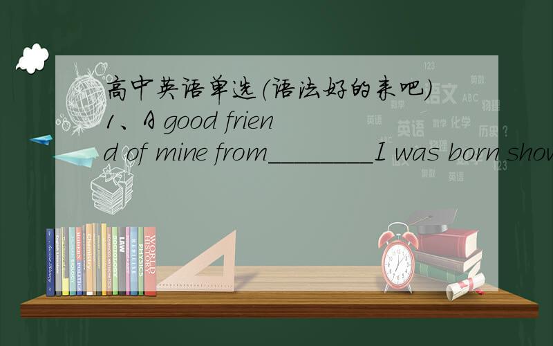 高中英语单选（语法好的来吧）1、A good friend of mine from________I was born showed up at my home right before I left for Beijing.A.how B.whom C.when D.which 2、The house I grew up_____has been taken down and replaced by an office buil