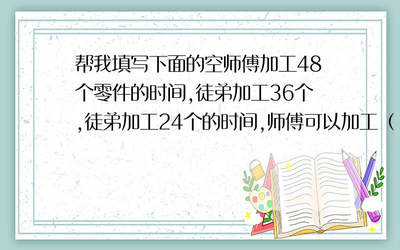 帮我填写下面的空师傅加工48个零件的时间,徒弟加工36个,徒弟加工24个的时间,师傅可以加工（ ）个,师傅加工56个零件的时间,徒弟加工（ ）个.六年级同学集体去游乐园,每张成人票30元,每张