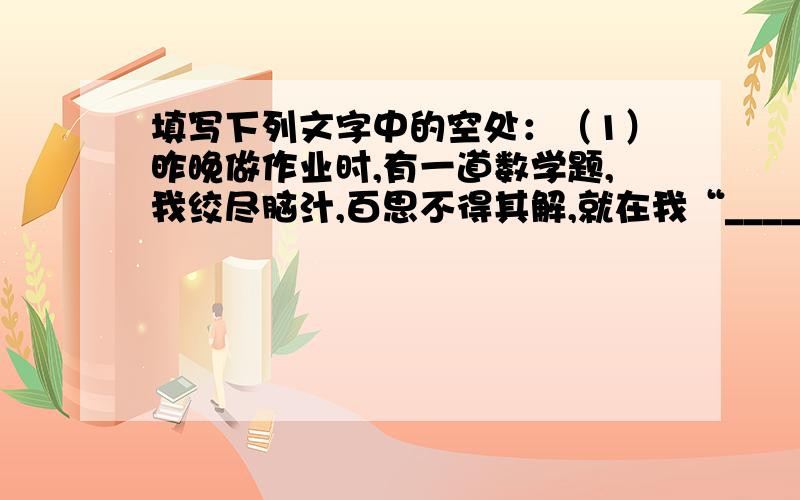 填写下列文字中的空处：（1）昨晚做作业时,有一道数学题,我绞尽脑汁,百思不得其解,就在我“_____________”时,爸爸走来,经他一点拨,我豁然开朗,真是“__________________________”.