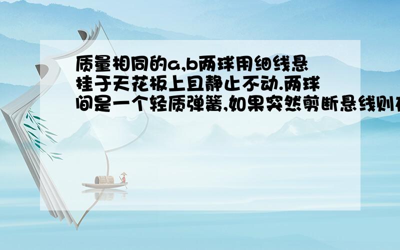 质量相同的a,b两球用细线悬挂于天花板上且静止不动.两球间是一个轻质弹簧,如果突然剪断悬线则在剪断悬线瞬间a球加速度为（ ）,b球加速度为（ ） a球在上,b球在下