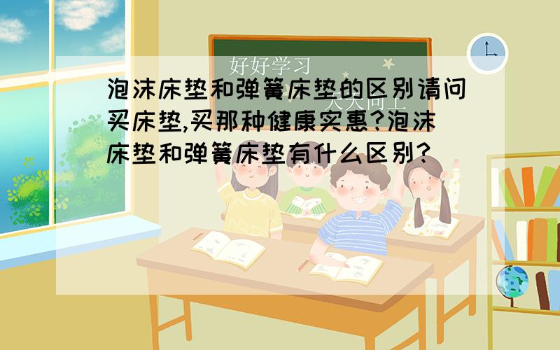 泡沫床垫和弹簧床垫的区别请问买床垫,买那种健康实惠?泡沫床垫和弹簧床垫有什么区别?