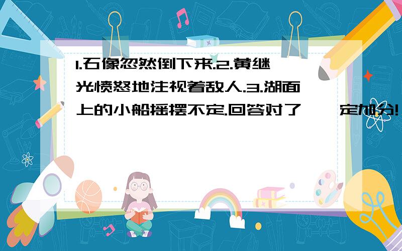 1.石像忽然倒下来.2.黄继光愤怒地注视着敌人.3.湖面上的小船摇摆不定.回答对了、一定加分!