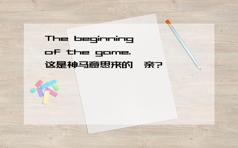 The beginning of the game.、、这是神马意思来的、亲?