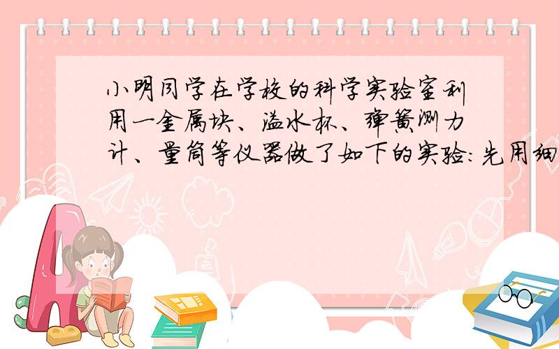 小明同学在学校的科学实验室利用一金属块、溢水杯、弹簧测力计、量筒等仪器做了如下的实验：先用细线吊着金属块挂在弹簧测力计上称量,弹簧测力计示数是4.7N,然后将它浸没在盛满水的