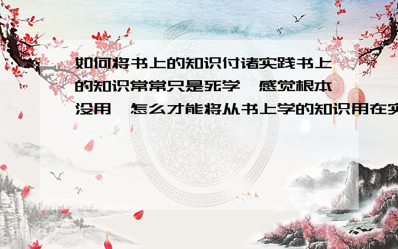 如何将书上的知识付诸实践书上的知识常常只是死学,感觉根本没用,怎么才能将从书上学的知识用在实际中,而不是纸上谈兵?