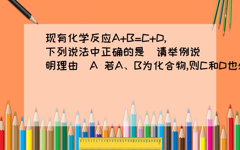 现有化学反应A+B=C+D,下列说法中正确的是(请举例说明理由)A 若A、B为化合物,则C和D也必为化合物B 若A、B、C、D都是化合物,则次反应一定是复分解反应C 若A、C为单质,B、D为化合物,该反应一定