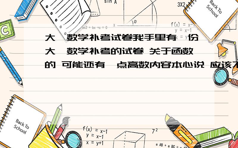 大一数学补考试卷我手里有一份大一数学补考的试卷 关于函数的 可能还有一点高数内容本心说 应该不难 可是我不会··· -.我想问下 帮我一把 我也是帮别人忙的要是有兴趣有信心的 可以百