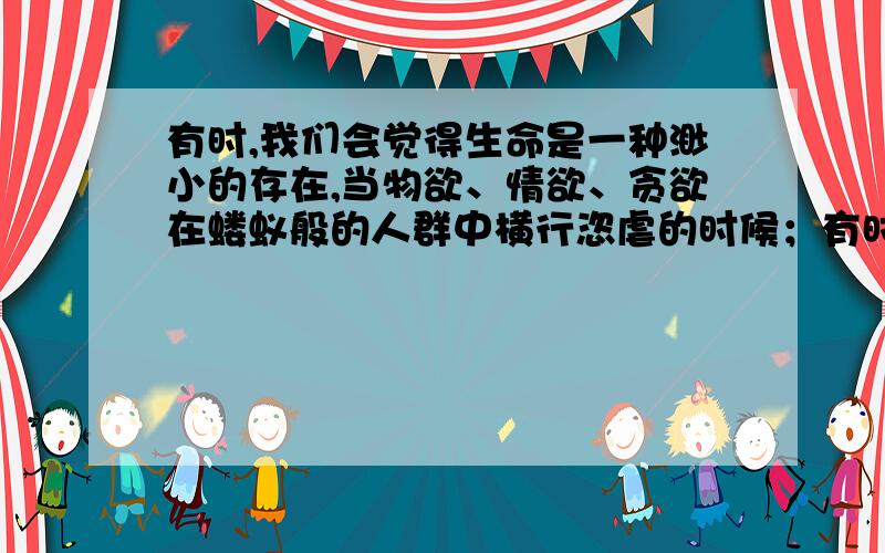 有时,我们会觉得生命是一种渺小的存在,当物欲、情欲、贪欲在蝼蚁般的人群中横行恣虐的时候；有时,我们会觉得生命是一种伟大的结晶,当它在强暴、苦难、灾害中显示出牺牲的悲壮的时候